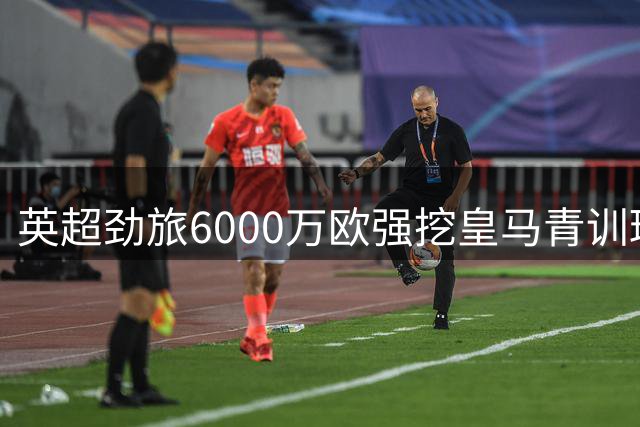 英超劲旅6000万欧强挖皇马青训瑰宝，穆里尼奥或将亲自阻拦